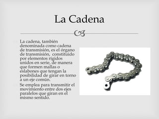 
La Cadena
 La cadena, también
denominada como cadena
de transmisión, es el órgano
de transmisión, constituido
por elementos rígidos
unidos en serie, de manera
que formen mallas o
eslabones que tengan la
posibilidad de girar en torno
a un eje común.
 Se emplea para transmitir el
movimiento entre dos ejes
paralelos que giran en el
mismo sentido.
 