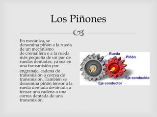 
Los Piñones
 En mecánica, se
denomina piñón a la rueda
de un mecanismo
de cremallera o a la rueda
más pequeña de un par de
ruedas dentadas, ya sea en
una transmisión por
 engranaje, cadena de
transmisión o correa de
transmisión. También se
denomina piñón tensor a la
rueda dentada destinada a
tensar una cadena o una
correa dentada de una
transmisión.
 