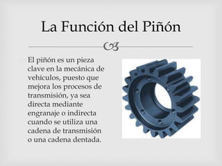 
La Función del Piñón
 El piñón es un pieza
clave en la mecánica de
vehículos, puesto que
mejora los procesos de
transmisión, ya sea
directa mediante
engranaje o indirecta
cuando se utiliza una
cadena de transmisión
o una cadena dentada.
 