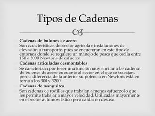 
 Cadenas de bulones de acero
 Son características del sector agrícola e instalaciones de
elevación o transporte, pues se encuentran en este tipo de
entornos donde se requiere un manejo de pesos que oscila entre
150 a 2000 Newtons de esfuerzo.
 Cadenas articuladas desmontables
 Se caracterizan por tener una función muy similar a las cadenas
de bulones de acero en cuanto al sector en el que se trabajan,
pero a diferencia de la anterior su potencia en Newtons está en
torno a los 300 y 3200.
 Cadenas de manguitos
 Son cadenas de rodillos que trabajan a menos esfuerzo lo que
les permite trabajar a mayor velocidad. Utilizadas mayormente
en el sector automovilístico pero caídas en desuso.
Tipos de Cadenas
 