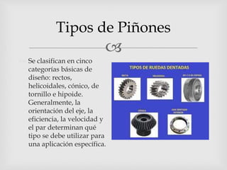
Tipos de Piñones
 Se clasifican en cinco
categorías básicas de
diseño: rectos,
helicoidales, cónico, de
tornillo e hipoide.
Generalmente, la
orientación del eje, la
eficiencia, la velocidad y
el par determinan qué
tipo se debe utilizar para
una aplicación específica.
 