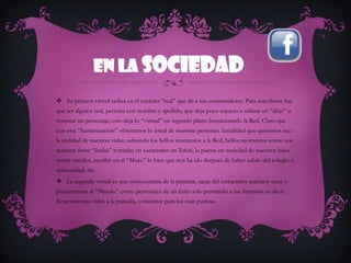 En la sociedad
 Su primera virtud radica en el carácter “real” que da a sus consumidores. Para inscribirse hay
que ser alguien real, persona con nombre y apellido, que deja poco espacio a utilizar un “alias” o
inventar un personaje; esto deja lo “virtual” en segundo plano humanizando la Red. Claro que
con esta “humanización” obtenemos lo irreal de nuestras personas. Irrealidad que queremos sea
la realidad de nuestras vidas, subiendo los bellos momentos a la Red, bellos momentos como son
nuestras fotos “lindas” tomadas en vacaciones en Tahití, la puesta en sociedad de nuestros hijos
recién nacidos, escribir en el “Muro” lo bien que nos ha ido después de haber salido del colegio o
universidad, etc.
 La segunda virtud es una consecuencia de la primera, sacar del ostracismo nuestros seres y
presentarnos al “Mundo” como personajes de un éxito sólo permitido a los famosos; es decir
llevar nuestras vidas a la pantalla, o monitor para los más puristas.
 