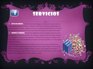 SERVICIOS
    Lista de Amigos: En ella el usuario puede agregar a cualquier persona que conozca y
esté registrada, siempre que acepte su invitación. En Facebook se pueden localizar amigos con
quienes se perdió el contacto o agregar otros nuevos con quienes intercambiar fotos o mensajes.
Para ello, el servidor de Facebook posee herramientas de búsqueda y de sugerencia de amigos.
    Grupos y Páginas: Es una de las utilidades de mayor desarrollo reciente. Se trata de
reunir personas con intereses comunes. En los grupos se pueden añadir fotos, vídeos, mensajes,
etc. Las páginas, se crean con fines específicos y a diferencia de los grupos no contienen foros
de discusión, ya que están encaminadas hacia marcas o personajes específicos y no hacia ningún
tipo de convocatoria.
Además, los grupos también tienen su normativa, entre la cual se incluye la prohibición de
grupos con temáticas discriminatorias o que inciten al odio y falten al respeto y la honra de las
personas. Si bien esto no se cumple en muchas ocasiones, existe la opción de denunciar y
reportar los grupos que vayan contra esta regla, por lo cual Facebook incluye un enlace en cada
grupo el cual se dirige hacia un cuadro de reclamos y quejas.
 