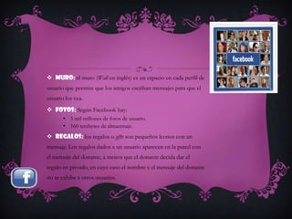  Muro: el muro (Wall en inglés) es un espacio en cada perfil de
usuario que permite que los amigos escriban mensajes para que el
usuario los vea.
 Fotos: Según Facebook hay:
       • 5 mil millones de fotos de usuario.
       • 160 terabytes de almacenaje.
 Regalos: los regalos o gifts son pequeños íconos con un
mensaje. Los regalos dados a un usuario aparecen en la pared con
el mensaje del donante, a menos que el donante decida dar el
regalo en privado, en cuyo caso el nombre y el mensaje del donante
no se exhibe a otros usuarios.
 