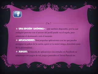  Una opción "anónima» : está también disponible, por la cual
cualquier persona con el acceso del perfil puede ver el regalo, pero
solamente el destinatario verá el mensaje.
 Aplicaciones: Son pequeñas aplicaciones con las que puedes
averiguar tu galleta de la suerte, quien es tu mejor amigo, descubrir cosas
de tu personalidad...
 Juegos: la mayoría de aplicaciones encontradas en Facebook se
relacionan con juegos de rol, juegos parecidos al Trivial Pursuit etc.
 