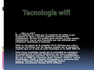 Tecnología wifi ¿Qué es wifi? Es un conjunto de redes que no requieren de cables y que funcionan en base a ciertos protocolos previamente establecidos. Si bien fue creado para acceder a redes locales inalámbricas, hoy es muy frecuente que sea utilizado para establecer conexiones a Internet. WiFi es una marca de la compañía Wi-Fi Alliance que está a cargo de certificar que los equipos cumplan con la normativa vigente (que en el caso de esta tecnología es la IEEE 802.11). Esta nueva tecnología surgió por la necesidad de establecer un mecanismo de conexión inalámbrica que fuera compatible entre los distintos aparatos. En busca de esa compatibilidad fue que en 1999 las empresas 3com, Airones, Intersil, Lucent Technologies, Nokia y Symbol Technologies se reunieron para crear la Wireless Ethernet Compability Aliance (WECA), actualmente llamada Wi-Fi Alliance. 