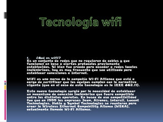 Tecnología wifi ¿Qué es wifi? Es un conjunto de redes que no requieren de cables y que funcionan en base a ciertos protocolos previamente establecidos. Si bien fue creado para acceder a redes locales inalámbricas, hoy es muy frecuente que sea utilizado para establecer conexiones a Internet. WiFi es una marca de la compañía Wi-Fi Alliance que está a cargo de certificar que los equipos cumplan con la normativa vigente (que en el caso de esta tecnología es la IEEE 802.11). Esta nueva tecnología surgió por la necesidad de establecer un mecanismo de conexión inalámbrica que fuera compatible entre los distintos aparatos. En busca de esa compatibilidad fue que en 1999 las empresas 3com, Airones, Intersil, Lucent Technologies, Nokia y Symbol Technologies se reunieron para crear la Wireless Ethernet Compability Aliance (WECA), actualmente llamada Wi-Fi Alliance. 