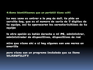4.Como identificamos que un portátil tiene wifiLo mas sano es entrar a la pag de dell, te pide un servite tag, que es el numero de serie de 7 digitos de tu equipo, asi te apareceran las caracterisiticas de tu equipo la otra opción es botón derecho a mi PC, administrar, administrador de dispositivos, dispositivos de red mira que viene ahí o si hay algunos con una marca en amarillo pero viene con un programa instalado que se llama WLANUTILITY