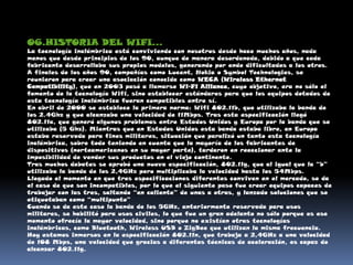 06.HISTORIA DEL WIFI…La tecnología inalámbrica está conviviendo con nosotros desde hace muchos años, nada menos que desde principios de los 90, aunque de manera desordenada, debido a que cada fabricante desarrollaba sus propios modelos, generando por ende dificultades a los otros.A finales de los años 90, compañías como Lucent, Nokia o Symbol Technologies, se reunieron para crear una asociación conocida como WECA (Wireless Ethernet Compatibility), que en 2003 pasó a llamarse Wi-Fi Alliance, cuyo objetivo, era no sólo el fomento de la tecnología Wifi, sino establecer estándares para que los equipos dotados de esta tecnología inalámbrica fueran compatibles entre sí.En abril de 2000 se establece la primera norma: Wifi 802.11b, que utilizaba la banda de los 2.4Ghz y que alcanzaba una velocidad de 11Mbps. Tras esta especificación llegó 802.11a, que generó algunos problemas entre Estados Unidos y Europa por la banda que se utilizaba (5 Ghz). Mientras que en Estados Unidos esta banda estaba libre, en Europa estaba reservada para fines militares, situación que paralizó un tanto esta tecnología inalámbrica, sobre todo teniendo en cuenta que la mayoría de los fabricantes de dispositivos (norteamericanos en su mayor parte), tardaron en reaccionar ante la imposibilidad de vender sus productos en el viejo continente.Tras muchos debates se aprobó una nueva especificación, 802.11g, que al igual que la “b” utilizaba la banda de los 2,4GHz pero multiplicaba la velocidad hasta los 54Mbps.Llegado el momento en que tres especificaciones diferentes conviven en el mercado, se da el caso de que son incompatibles, por lo que el siguiente paso fue crear equipos capaces de trabajar con las tres, saltando “en caliente” de unas a otras, y lanzado soluciones que se etiquetaban como “multipunto”Cuando se da este caso la banda de los 5GHz, anteriormente reservada para usos militares, se habilitó para usos civiles, lo que fue un gran adelanto no sólo porque es ese momento ofrecía la mayor velocidad, sino porque no existían otras tecnologías inalámbricas, como Bluetooth, Wireless USB o ZigBee que utilizan la misma frecuencia.Hoy estamos inmersos en la especificación 802.11n, que trabaja a 2,4GHz a una velocidad de 108 Mbps, una velocidad que gracias a diferentes técnicas de aceleración, es capaz de alcanzar 802.11g.