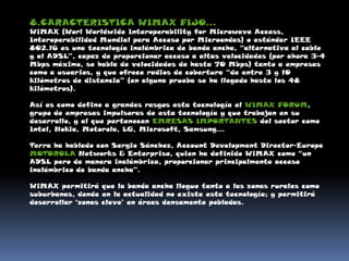 8.CARACTERISTICA WIMAX FIJO…WiMAX (Worl Worldwide Interoperability for Microwave Access, Interoperabilidad Mundial para Acceso por Microondas) o estándar IEEE 802.16 es una tecnología inalámbrica de banda ancha, “alternativa al cable y al ADSL”, capaz de proporcionar acceso a altas velocidades (por ahora 3-4 Mbps máximo, se habla de velocidades de hasta 70 Mbps) tanto a empresas como a usuarios, y que ofrece radios de cobertura “de entre 3 y 10 kilómetros de distancia” (en alguna prueba se ha llegado hasta los 48 kilómetros). Así es como define a grandes rasgos esta tecnología el WIMAX FORUM, grupo de empresas impulsoras de esta tecnología y que trabajan en su desarrollo, y al que pertenecen EMRESAS IMPORTANTES del sector como Intel, Nokia, Motorola, LG, Microsoft, Samsung… Terra ha hablado con Sergio Sánchez, Account Development Director-EuropeMOTOROLA Networks & Enterprise, quien ha definido WiMAX como “un ADSL pero de manera inalámbrica, proporcionar principalmente acceso inalámbrico de banda ancha”. WiMAX permitirá que la banda ancha llegue tanto a las zonas rurales como suburbanas, donde en la actualidad no existe esta tecnología; y permitirá desarrollar ‘zonas clave’ en áreas densamente pobladas. 