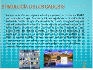 Aunque su acuñación, según la etimología popular, se remonta a 1884-5
por la empresa Gaget, Gauthier y CIA, encargada de la fundición de la
Estatua de la Libertad, que al acercarse la fecha de la inauguración quería
algo de publicidad y comenzó a vender réplicas en pequeña escala de la
famosa dama, el Oxford English Dictionary lo data de la década de 1850,
posiblemente del Frances gâchette, un mecanismo de cerradura, o de
gagée por herramienta. La primera aparición impresa de gadgets es de
1886, en un libro de Robert Brown, Spunyarn and Spindrift, reflejando su
uso por marineros para referirse a un objeto cuyo nombre no recuerdan.
La primera bomba atómica fue llamada gadgets por los científicos del
proyecto Manhattan, al ser experimentada en la Prueba Trinity.
2
 