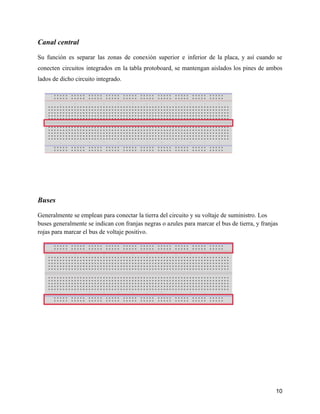 Canal central
Su función es separar las zonas de conexión superior e inferior de la placa, y así cuando se
conecten circuitos integrados en la tabla protoboard, se mantengan aislados los pines de ambos
lados de dicho circuito integrado.
Buses
Generalmente se emplean para conectar la tierra del circuito y su voltaje de suministro. Los
buses generalmente se indican con franjas negras o azules para marcar el bus de tierra, y franjas
rojas para marcar el bus de voltaje positivo.
10
 