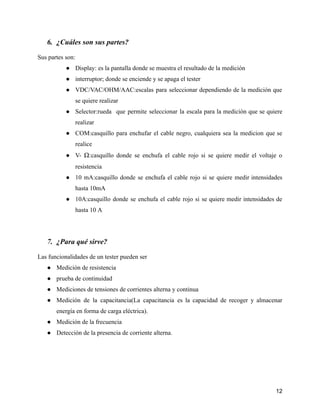 6. ¿Cuáles son sus partes?
Sus partes son:
● Display: es la pantalla donde se muestra el resultado de la medición
● interruptor; donde se enciende y se apaga el tester
● VDC/VAC/OHM/AAC:escalas para seleccionar dependiendo de la medición que
se quiere realizar
● Selector:rueda que permite seleccionar la escala para la medición que se quiere
realizar
● COM:casquillo para enchufar el cable negro, cualquiera sea la medicion que se
realice
● V- Ω:casquillo donde se enchufa el cable rojo si se quiere medir el voltaje o
resistencia
● 10 mA:casquillo donde se enchufa el cable rojo si se quiere medir intensidades
hasta 10mA
● 10A:casquillo donde se enchufa el cable rojo si se quiere medir intensidades de
hasta 10 A
7. ¿Para qué sirve?
Las funcionalidades de un tester pueden ser
● Medición de resistencia
● prueba de continuidad
● Mediciones de tensiones de corrientes alterna y continua
● Medición de la capacitancia(La capacitancia es la capacidad de recoger y almacenar
energía en forma de carga eléctrica).
● Medición de la frecuencia
● Detección de la presencia de corriente alterna.
12
 
