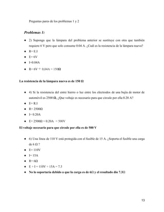 Preguntas pares de los problemas 1 y 2
Problemas 1:
● 2) Suponga que la lámpara del problema anterior se sustituye con otra que también
requiere 6 V pero que solo consume 0.04 A. ¿Cuál es la resistencia de la lámpara nueva?
● R= E.I
● E= 6V
● I=0.04A
● R= 6V ÷ 0,04A = 150Ω
La resistencia de la lámpara nueva es de 150 Ω
● 4) Si la resistencia del entre hierro o luz entre los electrodos de una bujía de motor de
automóvil es 2500 Ω, ¿Que voltaje es necesario para que circule por ella 0.20 A?
● E= R.I
● R= 2500Ω
● I= 0.20A
● E= 2500Ω × 0.20A = 500V
El voltaje necesario para que circule por ella es de 500 V
● 6) Una línea de 110 V está protegida con el fusible de 15 A. ¿Soporta el fusible una carga
de 6 Ω ?
● E= 110V
● I= 15A
● R= 6Ω
● E ÷ I = 110V ÷ 15A = 7.3
● No lo soportaría debido a que la carga es de 6Ω y el resultado dio 7.3Ω
13
 