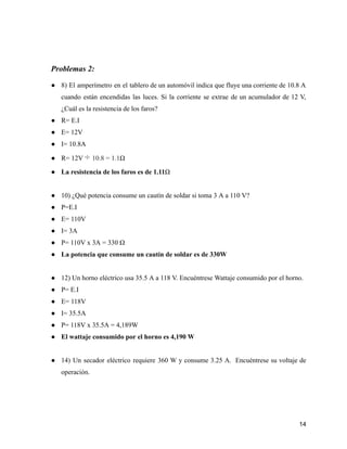 Problemas 2:
● 8) El amperímetro en el tablero de un automóvil indica que fluye una corriente de 10.8 A
cuando están encendidas las luces. Si la corriente se extrae de un acumulador de 12 V,
¿Cuál es la resistencia de los faros?
● R= E.I
● E= 12V
● I= 10.8A
● R= 12V ÷ 10.8 = 1.1Ω
● La resistencia de los faros es de 1.11Ω
● 10) ¿Qué potencia consume un cautín de soldar si toma 3 A a 110 V?
● P=E.I
● E= 110V
● I= 3A
● P= 110V x 3A = 330 Ω
● La potencia que consume un cautín de soldar es de 330W
● 12) Un horno eléctrico usa 35.5 A a 118 V. Encuéntrese Wattaje consumido por el horno.
● P= E.I
● E= 118V
● I= 35.5A
● P= 118V x 35.5A = 4,189W
● El wattaje consumido por el horno es 4,190 W
● 14) Un secador eléctrico requiere 360 W y consume 3.25 A. Encuéntrese su voltaje de
operación.
14
 