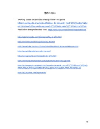 Referencias
- "Marking codes for resistors and capacitors" Wikipedia
https://es.wikipedia.org/wiki/Codificación_de_colores#:~:text=El%20código%20d
e%20colores%20se,condensadores%2C%20inductores%2C%20diodos%20etc.
- Introducción a las protoboards. vöbu. https://www.vobusvoice.com/es/blog/protoboard
https://economipedia.com/definiciones/ley-de-ohm.html
https://www.fisicalab.com/apartado/ley-de-ohm
https://www.fluke.com/es-co/informacion/blog/electrica/que-es-la-ley-de-ohm
https://www.todamateria.com/ley-de-ohm/
https://www.picuino.com/es/electric-ley-ohm.html
https://www.mecatronicalatam.com/es/tutoriales/teoria/ley-de-watt/
https://solar-energia.net/electricidad/leyes/ley-de-watt#:~:text=F%C3%B3rmula%20de%
20la%20ley%20de%20Watt&text=El%20consumo%20de%20la%20potencia,es
https://ecuacionde.com/ley-de-watt/
16
 