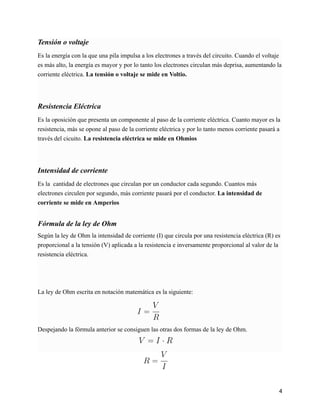 Tensión o voltaje
Es la energía con la que una pila impulsa a los electrones a través del circuito. Cuando el voltaje
es más alto, la energía es mayor y por lo tanto los electrones circulan más deprisa, aumentando la
corriente eléctrica. La tensión o voltaje se mide en Voltio.
Resistencia Eléctrica
Es la oposición que presenta un componente al paso de la corriente eléctrica. Cuanto mayor es la
resistencia, más se opone al paso de la corriente eléctrica y por lo tanto menos corriente pasará a
través del cicuito. La resistencia eléctrica se mide en Ohmios
Intensidad de corriente
Es la cantidad de electrones que circulan por un conductor cada segundo. Cuantos más
electrones circulen por segundo, más corriente pasará por el conductor. La intensidad de
corriente se mide en Amperios
Fórmula de la ley de Ohm
Según la ley de Ohm la intensidad de corriente (I) que circula por una resistencia eléctrica (R) es
proporcional a la tensión (V) aplicada a la resistencia e inversamente proporcional al valor de la
resistencia eléctrica.
La ley de Ohm escrita en notación matemática es la siguiente:
Despejando la fórmula anterior se consiguen las otras dos formas de la ley de Ohm.
4
 