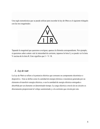 Una regla nemotécnica que se puede utilizar para recordar la ley de Ohm es el siguiente triángulo
con las tres magnitudes:
Tapando la magnitud que queremos averiguar, aparece la fórmula correspondiente. Por ejemplo,
si queremos saber cuánto vale la intensidad de corriente, tapamos la letra I y se puede ver la letra
V encima de la letra R. Esto significa que I = V / R.
2. Ley de watt
La Ley de Watt se refiere a la potencia eléctrica que consume un componente electrónico o
dispositivo. Esta se define como la cantidad de energía (térmica o mecánica) generada por un
elemento al transferir energía eléctrica, o sea la cantidad de energía eléctrica entregada o
absorbida por un elemento en determinado tiempo. La carga eléctrica a través de un circuito es
directamente proporcional al voltaje suministrado y a la corriente que circula por este.
5
 