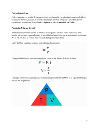 Potencia eléctrica
Es la proporción por unidad de tiempo, o ritmo, con la cual la energía eléctrica es transferida por
un circuito eléctrico, es decir, la cantidad de energía eléctrica entregada o absorbida por un
elemento en un momento determinado. La potencia eléctrica se mide en Vatios
Fórmula de la ley de watt
Habitualmente podemos definir la potencia de un aparato eléctrico como el producto de la
tensión a la que está conectado (V) y la intensidad de la corriente que lo atraviesa (I), resultando
P = V * I sin duda la versión más conocida de la potencia eléctrica.
La ley de Ohm escrita en notación matemática es la siguiente:
Despejando la fórmula anterior se consiguen las otras dos formas de la ley de Ohm.
Una regla nemotécnica que se puede utilizar para recordar la ley de Ohm es el siguiente triángulo
con las tres magnitudes
7
 