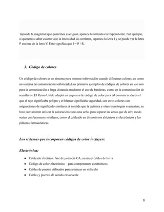 Tapando la magnitud que queremos averiguar, aparece la fórmula correspondiente. Por ejemplo,
si queremos saber cuánto vale la intensidad de corriente, tapamos la letra I y se puede ver la letra
P encima de la letra V. Esto significa que I = P / R.
3. Código de colores
Un código de colores es un sistema para mostrar información usando diferentes colores, es como
un sistema de comunicación sofisticado,Los primeros ejemplos de códigos de colores en uso son
para la comunicación a larga distancia mediante el uso de banderas, como en la comunicación de
semáforos. El Reino Unido adoptó un esquema de código de color para tal comunicación en el
que el rojo significaba peligro y el blanco significaba seguridad, con otros colores con
asignaciones de significado similares.A medida que la química y otras tecnologías avanzaban, se
hizo conveniente utilizar la coloración como una señal para separar las cosas que de otro modo
serían confusamente similares, como el cableado en dispositivos eléctricos y electrónicos y las
píldoras farmacéuticas.
Los sistemas que incorporan códigos de color incluyen:
Electrónica:
● Cableado eléctrico: fase de potencia CA, neutro y cables de tierra
● Código de color electrónico – para componentes electrónicos
● Cables de puente utilizados para arrancar un vehículo
● Cables y puertos de sonido envolvente
8
 