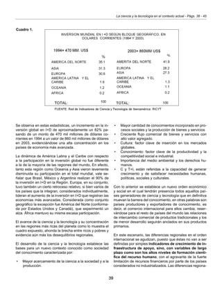 39
La ciencia y la tecnología en el contexto actual - Págs. 38 - 45
Se observa en estas estadísticas, un incremento en la in-
versión global en I+D de aproximadamente un 82% pa-
sando de un monto de 470 mil millones de dólares co-
rrientes en 1994 a un valor de 860 mil millones de dólares
en 2003, evidenciándose una alta concentración en los
países de economía más avanzada.
La dinámica de América Latina y el Caribe con respecto
a la participación en la inversión global no fue diferente
a la de la mayoría de las regiones del mundo, En efecto,
tanto esta región como Oceanía y Asia vieron levemente
disminuida su participación en el total mundial, vale se-
ñalar que Brasil, México y Argentina realizan el 90% de
la inversión en I+D en la Región. Europa, en su conjunto,
tuvo también un cierto retroceso relativo, si bien varios de
los países que la integran, considerados individualmente,
lideran el aumento de la inversión en I+D que registran las
economías más avanzadas. Considerada como conjunto
geográfico la excepción fue América del Norte (conforma-
da por Estados Unidos y Canadá), que experimentó un
alza. África mantuvo su misma escasa participación.
El avance de la ciencia y la tecnología y su concentración
en las regiones más ricas del planeta como lo muestra el
cuadro expuesto, ahonda la brecha entre ricos y pobres y
evidencia aún más los desequilibrios regionales.
El desarrollo de la ciencia y la tecnología establece las
bases para un nuevo contexto conocido como sociedad
del conocimiento caracterizada por:
•	 Mayor acercamiento de la ciencia a la sociedad y a la
producción.
•	 Mayor cantidad de conocimientos incorporado en pro-
cesos sociales y la producción de bienes y servicios
•	 Creciente flujo comercial de bienes y servicios con
alto valor agregado.
•	 Cultura: factor clave de inserción en los mercados
globales.
•	 Conocimiento: factor clave de la productividad y la
competitividad social e industrial.
•	 Importancia del medio ambiental y los derechos hu-
manos.
•	 C y T+I, están referidas a la capacidad de generar
crecimiento y de satisfacer necesidades humanas,
políticas, sociales y culturales.
Con lo anterior se establece un nuevo orden económico
y social en el cual tendrán presencia todos aquellos paí-
ses generadores de ciencia y tecnología que en definitiva
muevan la barrera del conocimiento, en otras palabras son
países productores y exportadores de conocimiento, es
decir, el comercio internacional para ellos cambia, reser-
vándose para el resto de países del mundo las relaciones
de intercambio comercial de productos tradicionales y los
de menor desarrollo seguirán anclados en sus productos
primarios.
En este escenario, las diferencias regionales en el orden
internacional se agudizan, puesto que éstas no van a ser
definidas por simples indicadores de crecimiento de in-
fraestructura de apoyo, sino, con variables de largo
plazo como son los altos niveles de formación cientí-
fica del recurso humano, con el agravante de la fuerte
limitación de recursos financieros por parte de los países
considerados no industrializados. Las diferencias regiona-
Cuadro 1.
 