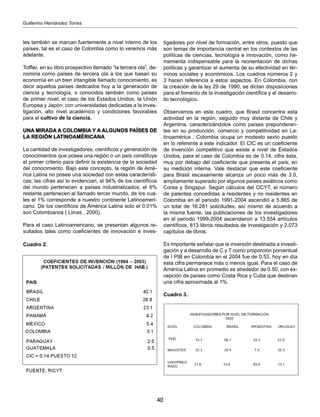 40
Guillermo Hernández Torres
les también se marcan fuertemente a nivel interno de los
países, tal es el caso de Colombia como lo veremos más
adelante.
Toffler, en su libro prospectivo llamado “la tercera ola”, de-
nomina como países de tercera ola a los que basan su
economía en un bien intangible llamado conocimiento, es
decir aquellos países dedicados hoy a la generación de
ciencia y tecnología, o conocidos también como países
de primer nivel; el caso de los Estados Unidos, la Unión
Europea y Japón; con universidades dedicadas a la inves-
tigación, alto nivel académico y condiciones favorables
para el cultivo de la ciencia.
UNA MIRADA A COLOMBIA Y A ALGUNOS PAÍSES DE
LA REGIÓN LATINOAMÉRICANA
La cantidad de investigadores, científicos y generación de
conocimientos que posea una región o un país constituye
el primer criterio para definir la existencia de la sociedad
del conocimiento. Bajo este concepto, la región de Amé-
rica Latina no posee una sociedad con estas característi-
cas; las cifras así lo evidencian, el 94% de los científicos
del mundo pertenecen a países industrializados, el 6%
restante pertenecen al llamado tercer mundo, de los cua-
les el 1% corresponde a nuestro continente Latinoameri-
cano. De los científicos de América Latina solo el 0.01%
son Colombianos ( Llinas , 2000).
Para el caso Latinoamericano, se presentan algunos re-
sultados tales como coeficientes de innovación e inves-
Cuadro 2.
tigadores por nivel de formación, entre otros, puesto que
son temas de importancia central en los contextos de las
políticas de ciencias, tecnología e innovación, como he-
rramienta indispensable para la reorientación de dichas
políticas y garantizar el aumenta de su efectividad en tér-
minos sociales y económicos. Los cuadros números 2 y
3 hacen referencia a estos aspectos. En Colombia, con
la creación de la ley 29 de 1990, se dictan disposiciones
para el fomento de la investigación científica y el desarro-
llo tecnológico.
Observamos en este cuadro, que Brasil concentra esta
actividad en la región, seguido muy distante de Chile y
Argentina, caracterizándolos como países preponderan-
tes en su producción, comercio y competitividad en La-
tinoamérica . Colombia ocupa un modesto sexto puesto
en lo referente a este indicador. El CIC es un coeficiente
de invención competitivo que existe a nivel de Estados
Unidos, para el caso de Colombia es de 0.14, cifra ésta,
muy por debajo del coeficiente que presenta el país, en
su medición interna. Vale destacar que este coeficiente
para Brasil escasamente alcanza un poco más de 3.0,
ampliamente superado por algunos países asiáticos como
Corea y Singapur. Según cálculos del OCYT, el número
de patentes concedidas a residentes y no residentes en
Colombia en el periodo 1991-2004 ascendió a 5.865 de
un total de 16.281 solicitudes, así mismo de acuerdo a
la misma fuente, las publicaciones de los investigadores
en el periodo 1999-2004 ascendieron a 13.554 artículos
científicos, 813 libros resultados de investigación y 2.073
capítulos de libros.
Es importante señalar que la inversión destinada a investi-
gación y a desarrollo de C y T como proporción porcentual
de l PIB en Colombia en el 2004 fue de 0.53, hoy en día
esta cifra permanece más o menos igual. Para el caso de
América Latina en promedio es alrededor de 0.50, con ex-
cepción de países como Costa Rica y Cuba que destinan
una cifra aproximada al 1%.
Cuadro 3.
 