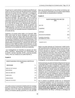 41
La ciencia y la tecnología en el contexto actual - Págs. 38 - 45
Al igual que en cuadro anterior, se observa que Brasil con-
centra un recurso humano de más alta formación científica
dentro de los países del área, destinado a investigación,
seguido muy de cerca por Uruguay en cuanto a PHD se
refiere. En Colombia, según OCYT existían 1.995 docto-
res para el año2004, 1467 para 2003, 1276 en el 2002 y
1183 en el año 2001, afirmando además, que el ritmo de
crecimiento de formación en este nivel es muy lento y de-
bería estar graduando 5.000 doctores por año para igua-
lar el ritmo de los países que efectivamente incorporan
el conocimiento a su desarrollo, donde se gastaría una
década en tener un Colombiano con doctorado por cada
1.000 habitantes, que sería una cifra adecuada, pues con
menor formación es imposible alcanzar competitividad en
el mundo de hoy.
Conforme a la fuente arriba citada, en el período 1995-
2004, entre todas las becas otorgadas por instituciones
reconocidas, apenas se llega a algo más de 2000, es de-
cir, en toda una década, donde aproximadamente la mitad
corresponde a maestrías y la otra mitad a doctorados. Una
cifra de 1025 becas doctorales en una década resulta muy
desfavorable al compararla con cualquier país del mundo.
Corea en el año 1995 tuvo 5000 nuevos doctores, en esta
forma se explica la diferencia tan grande en el crecimiento
económico y en la calidad de vida de sus residentes.
Los investigadores en Colombia se agrupan por disci-
plinas científicas, destacándose las humanidades con
un 24.6%; ciencias naturales, 22.9% y ciencias sociales,
15.5%, como se muestra en el cuadro Número 4.
Cuadro 4
Este caso de distribución es muy similar en América Lati-
na. La situación presentada por los países desarrollados
en este sentido es exactamente lo contrario
Cuadro 5.
.El cuadro número 5 presenta la distribución de investiga-
dores en Colombia por sectores, destacándose el sector
educativo como el de mayor concentración de investiga-
dores y la empresa apenas concentra un 4.5% del total.
Según encuesta aplicada por Colciencias a 6200 empre-
sas manufactureras en Colombia hace un par de años, se
encontró que solo un 0.23% del recurso humano vincula-
do tenía estudios de maestría y un imperceptible 0,06%
tenia estudios de doctorado. Esta situación se refleja en
efectos negativos en el sector productivo desde el punto
de vista de productividad y competitividad. Para el caso
de los países de primer nivel más de un 70% en promedio
de su recurso humano altamente calificado y dedicado a
investigación, se encuentra vinculado a la empresa.
El financiamiento por parte del Sistema Nacional de Ciencias
y Tecnología SNCy T de la actividad científica y tecnológica,
además de dar prioridad a programas y proyectos de ca-
rácter estratégico para el desarrollo y promoción de la com-
petitividad nacional, también apoya las actividades que se
realicen en el contexto de nuevas formas organizacionales
necesarias para la consolidación de la comunidad científi-
ca tales como: redes de investigación; alianzas estratégicas
entre centros de investigación; universidades y empresas; y
programas y proyectos de investigación en los que partici-
pen en forma asociativa diversos grupos y centros.
Con lo anterior se pretende cumplir con un interesante
e importante propósito como es promocionar la interac-
ción entre la academia, el sector empresarial y el sector
público para una más eficiente apropiación social del
conocimiento que permita a su vez identificar voca-
ciones productivas regionales y/o locales. La política
de fortalecimiento del SNCyT contempla la estrategia de
 