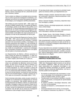 43
La ciencia y la tecnología en el contexto actual - Págs. 38 - 45
torado y solo 4 para maestrías; en las áreas de ciencias
básicas, ciencia y tecnología del mar y desarrollo tecnoló-
gico, industrial y calidad.
Todo lo anterior se refleja en el resultado de las convocato-
rias en cuanto a grupos de investigación constituidos y con-
solidados, así como en el número de proyectos de desarro-
llo tecnológico y de investigación científica presentados.
Vale señalar que para el período 1991 – 2002, según Col-
ciencias, la Región presentó solo 27 proyectos de desarro-
llo tecnológico, siendo el año 2002 el más prolífico con 9
proyectos de 170 aproximadamente presentados en el país
para ese año. En cuanto a proyectos de investigación cien-
tífica se presentaron para el mismo período 98 proyectos,
siendo también el año 2002 el de mayor producción con 15
proyectos, de más de 200 presentados en todo el país.
Según el Plan de Desarrollo Regional de Ciencia y Tecno-
logía 1996 – 2001, para el caso del Caribe Colombiano,
se resalta la poca innovación de la empresa, y precaria
aplicación del conocimiento científico y tecnológico a los
procesos productivos de la Región; lo cual se percibe en
una industria intensiva en mano de obra, pero no en saber
y tecnología; se percibe una baja productividad, con esca-
sos niveles de competitividad, y carencia de estrategias
entre universidad y empresa, que redunde en una aplica-
ción del saber en el proceso productivo.
Los Departamentos de Atlántico y Bolívar concentran el
mayor número de centros de investigación, 11 cada uno;
seguidos de Magdalena con 5; Córdoba con 4; Sucre con
3 y, Cesar, Guajira y San Andrés con 2 cada uno.
Con relación a las áreas del conocimiento en las que con-
cretan sus actividades los diferentes centros de investi-
gación, se tiene que el 18.8% de éstos se dedican a la
investigación en ciencias sociales y humanas, el 12.5%
en temas educativos, el 11.8% se dedican a temas del
área de la electrónica, telecomunicaciones e informática,
el 11.1% a temas del medio ambiente y hábitat, un 10.4%
al área de ciencias básicas. Las áreas de menor participa-
ción son las de biotecnología y, energía y minería con un
4.9% cada uno (innovación y tecnología, 2002. P. 161).
Como lo denotan estos datos, existe una gran vocación en
la Región por el desarrollo de investigaciones en ciencias
sociales y en educación. Vale señalar además que son
los Departamentos de Atlántico y Bolívar, en particular Ba-
rranquilla y Cartagena, dados sus mayores niveles de de-
sarrollo en la industria, la dinámica del comercio y poseer
el mayor número de instituciones de educación superior,
concentran más del 50% de los centros de investigación
existentes en toda la Región Caribe Colombiana.
En las áreas donde mayor concentran la actividad investi-
gativa los diversos centros, por departamentos son:
Atlántico: energía y minería, ciencias de la salud, ciencias
de la educación, electrónica, telecomunicaciones e infor-
mática y medio ambiente .
Bolívar: Ciencias Sociales y Humanas y desarrollo indus-
trial, tecnológico y calidad.
Córdoba: Ciencia y tecnología agropecuaria, ciencias bá-
sicas y biotecnología.
Magdalena: Biotecnología, electrónica, telecomunicacio-
nes e informática y ciencias de la educación .
Cesar, Guajira, Sucre y San Andrés: Energía y minería,
ciencias de la educación, biotecnología, y electrónica, te-
lecomunicaciones e informática.
Este comportamiento muestra una relación muy significa-
tiva entre la vocación productiva de cada una de las su-
bregiones y la actividad investigativa desarrollada por sus
centros de investigación.
El poco desarrollo de la actividad investigativa incide ne-
gativamente sobre la educación superior, sobre la eficien-
cia y efectividad del sector productivo, científico y tecnoló-
gico, sobre el desempeño cultural y sobre la calidad de la
fuerza laboral en la Región.
TENDENCIAS DEL DESARROLLO
CIENTÍFICO-TECNOLÓGICO ACTUAL
El estudio del Informe Mundial sobre la Ciencia (UNESCO,
1998), de la “Declaración sobre la ciencia y el uso del sa-
ber científico” (UNESCO, 1999), así como de otros tra-
bajos relacionados con prospectiva tecnológica o con
el desarrollo científico tecnológico en general, permiten
identificar algunas tendencias significativas. Las más re-
levantes pueden ser las siguientes:
•	 Se acentúa la polarización del conocimiento, la cien-
cia y la tecnología. Se ha fortalecido el núcleo domi-
nante en Estados Unidos, Europa y Japón.
•	 Transformación de las políticas científicas y tecnoló-
gicas: la innovación y la búsqueda de oportunidades
estratégicas.
•	 El esfuerzo científico y tecnológico descansa, cada
vez más, en las empresas.
•	 Creciente privatización y comercialización del cono-
cimiento.
•	 Transnacionalización de la ciencia y la innovación.
•	 Se mantienen inversiones muy altas en I + D milita-
 