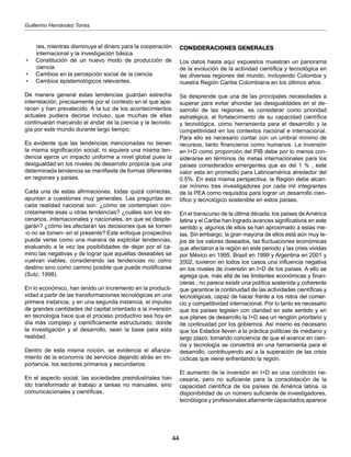 44
Guillermo Hernández Torres
res, mientras disminuye el dinero para la cooperación
internacional y la investigación básica.
•	 Constitución de un nuevo modo de producción de
ciencia.
•	 Cambios en la percepción social de la ciencia.
•	 Cambios epistemológicos relevantes.
De manera general estas tendencias guardan estrecha
interrelación, precisamente por el contexto en el que apa-
recen y han prevalecido. A la luz de los acontecimientos
actuales pudiera decirse incluso, que muchas de ellas
continuarán marcando el andar de la ciencia y la tecnolo-
gía por este mundo durante largo tiempo.
Es evidente que las tendencias mencionadas no tienen
la misma significación social; ni siquiera una misma ten-
dencia ejerce un impacto uniforme a nivel global pues la
desigualdad en los niveles de desarrollo propicia que una
determinada tendencia se manifieste de formas diferentes
en regiones y países.
Cada una de estas afirmaciones, todas quizá correctas,
apuntan a cuestiones muy generales. Las preguntas en
cada realidad nacional son: ¿cómo se contemplan con-
cretamente esas u otras tendencias? ¿cuáles son los es-
cenarios, internacionales y nacionales, en que se desple-
garán? ¿cómo les afectarán las decisiones que se tomen
-o no se tomen- en el presente? Este enfoque prospectivo
puede verse como una manera de explicitar tendencias,
evaluando a la vez las posibilidades de dejar por el ca-
mino las negativas y de lograr que aquellas deseables se
vuelvan viables, considerando las tendencias no como
destino sino como camino posible que puede modificarse
(Sutz, 1998).
En lo económico, han tenido un incremento en la producti-
vidad a partir de las transformaciones tecnológicas en una
primera instancia, y en una segunda instancia, el impulso
de grandes cantidades del capital orientado a la inversión
en tecnología hace que el proceso productivo sea hoy en
día más complejo y científicamente estructurado, donde
la investigación y el desarrollo, sean la base para esta
realidad.
Dentro de esta misma noción, se evidencia el afianza-
miento de la economía de servicios dejando atrás en im-
portancia, los sectores primarios y secundarios.
En el aspecto social, las sociedades preindustriales han
ido transformado al trabajo a tareas no manuales, sino
comunicacionales y científicas.
CONSIDERACIONES GENERALES
Los datos hasta aquí expuestos muestran un panorama
de la evolución de la actividad científica y tecnológica en
las diversas regiones del mundo, incluyendo Colombia y
nuestra Región Caribe Colombiana en los últimos años.
Se desprende que una de las principales necesidades a
superar para evitar ahondar las desigualdades en el de-
sarrollo de las regiones, es considerar como prioridad
estratégica, el fortalecimiento de su capacidad científica
y tecnológica, como herramienta para el desarrollo y la
competitividad en los contextos nacional e internacional.
Para ello es necesario contar con un umbral mínimo de
recursos, tanto financieros como humanos. La inversión
en I+D como proporción del PIB debe por lo menos con-
siderarse en términos de metas internacionales para los
países considerados emergentes que es del 1 % , este
valor esta en promedio para Latinoamérica alrededor del
0.5%. En esta misma perspectiva, la Región debe alcan-
zar mínimo tres investigadores por cada mil integrantes
de la PEA corno requisitos para lograr un desarrollo cien-
tífico y tecnológico sostenible en estos países.
En el transcurso de la última década, los países de América
latina y el Caribe han logrado avances significativos en este
sentido y, algunos de ellos se han aproximado a estas me-
tas. Sin embargo, la gran mayoría de ellos está aún muy le-
jos de los valores deseados, las fluctuaciones económicas
que afectaron a la región en este periodo y las crisis vividas
por México en 1995, Brasil en 1999 y Argentina en 2001 y
2002, tuvieron en todos los casos una influencia negativa
en los niveles de inversión en I+D de los países. A ello se
agrega que, más allá de las limitantes económicas y finan-
cieras , no parece existir una política sostenida y coherente
que garantice la continuidad de las actividades científicas y
tecnológicas, capaz de hacer frente a los retos del comer-
cio y competitividad internacional. Por lo tanto es necesario
que los países legislen con claridad en este sentido y en
sus planes de desarrollo la I+D sea un renglón prioritario y
de continuidad por los gobiernos. Así mismo es necesario
que los Estados lleven a la práctica políticas de mediano y
largo plazo, tomando conciencia de que el avance en cien-
cia y tecnología se convertirá en una herramienta para el
desarrollo, contribuyendo así a la superación de las crisis
cíclicas que viene enfrentando la región.
El aumento de la inversión en I+D es una condición ne-
cesaria, pero no suficiente para la consolidación de la
capacidad científica de los países de América latina. la
disponibilidad de un número suficiente de investigadores,
tecnólogos y profesionales altamente capacitados aparece
 