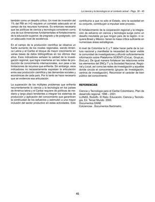45
La ciencia y la tecnología en el contexto actual - Págs. 38 - 45
también como un desafío crítico. Un nivel de inversión del
1% del PBI en I+D requiere un correlato adecuado en el
campo de los recursos humanos. Es entonces necesario
que las políticas de ciencia y tecnología consideren corno
una de sus dimensiones fundamentales el fortalecimiento
de la educación superior, de pregrado y de postgrado, con
un adecuado nivel de excelencia.
En el campo de la producción científica se observa un
fuerte aumento de los niveles regionales, siendo Améri-
ca Latina y el Caribe el bloque de mayor crecimiento en
varias bases de datos bibliográficas en los últimos diez
años. Esos indicadores señalan la calidad de la investi-
gación regional, que logra insertarse en las redes de pro-
ducción de conocimiento internacionales, aun pese a las
limitaciones de recursos que enfrenta. Sin embargo, esos
indicadores no necesariamente expresan la articulación
entre esa producción científica y las demandas sociales y
económicas de cada país. Por lo tanto se hace necesario
que se evidencie esa articulación.
La superación de los múltiples problemas que enfrenta
recurrentemente la ciencia y la tecnología en los países
de América latina y el Caribe requiere de políticas de me-
diano y largo plazo tendientes a integrar los sistemas de
producción y aplicación del conocimiento que garanticen
la continuidad de los esfuerzos y estimulen a una mayor
inclusión del sector productivo en estas actividades. Esto
contribuiría a que no sólo el Estado, sino la sociedad en
su conjunto, contribuyan a impulsar este proceso..
El fortalecimiento de la cooperación regional y la integra-
ción de esfuerzo en ciencia y tecnología surge como un
desafío inevitable ya que ningún país de la región- ni si-
quiera Brasil y México- tienen la masa crítica suficiente en
numerosas áreas estratégicas.
A nivel de Colombia la C y T debe hacer parte de la cul-
tura nacional y manifestar la necesidad de hacer visible
la comunidad de investigadores y difundir suficientemente
información sobre Plataforma SCIENTI (CvLac, GrupLac,
DocLac). De igual manera fortalecer las relaciones entre
los elementos del SNCy T y la Sociedad Nacional, Regio-
nal y Local, así como las redes de investigación y aquellas
donde circula el conocimiento (grupos de investigación,
centros de investigación). Reconocer el carácter de bien
público del conocimiento.
REFERENCIAS
Ciencia y Tecnología para el Caribe Colombiano. Plan de
desarrollo regional. 1996 – 2001.
LLINAS, Rodolfo. El Reto: Educación, Ciencia y Tecnolo-
gía. Ed. Tercer Mundo. 2000.
Documentos DANE
Colciencias . Documentos Barómetro.
 