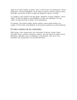 Algún día los bebés recibirán un informe sobre su ADN al nacer. Esta información ofrecerá
predicciones sobre las probabilidades de que sufran un ataque al corazón, padezcan cáncer,
desarrollen una adicción al tabaco o tengan una inteligencia superior a la media.
Los científicos están creando lo que ellos llaman "puntuación de riesgo poligénica" nuevos
análisis de ADN que informan de probabilidades de sufrir una enfermedad, así como
evaluar con mayor precisión la eficacia de los medicamentos.
Sin embargo, éstas pruebas también generan polémica porque pueden predecir, por
ejemplo, el 10 por ciento del rendimiento de una persona en pruebas de cociente intelectual.
El salto cuántico de los materiales
IBM, Google y Alán Aspuru-Guzik de la Universidad de Harvard, Estados Unidos,
desarrollan nuevos y potentes ordenadores cuánticos que serán capaces de realizar proezas
informáticas imposibles para las computadoras convencionales, pero aún no se ha
descubierto qué se puede hacer con ese poder informático.
 