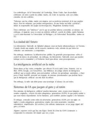 Los embriólogos de la Universidad de Cambridge, Reino Unido, han desarrollado
embriones de ratón a partir de células madre, sin óvulo ni esperma; solo con células
extraídas de otro embrión.
“Sabemos que las células madre son mágicas por su poderoso potencial de lo que pueden
hacer. Pero no sabíamos que podían autorganizarse de una forma tan bella y perfecta",
indicó la responsable del equipo de investigación, Magdelena Zernicka-Goetz.
Estos embriones son "sintéticos" por lo que no podrían haberse convertido en ratones; sin
embargo, el siguiente paso es crear un embrión artificial a partir de células madre humanas
y ya lo están haciendo la Universidad de Michigan y la Universidad Rockefeller, ambas en
EU.
La ciudad del futuro
Los laboratorios Sidewalk de Alphabet planean crear un barrio ultratecnológico en Toronto,
Canadá, donde una amplia red de sensores monitorea todo, además de que todos los
vehículos son autónomos y compartidos.
Sin embargo, monitorear la infraestructura pública ha generado preocupaciones sobre el
control de datos y la privacidad; sin embargo, los laboratorios Sidewalk creen que pueden
trabajar con la comunidad y el Gobierno local para aliviar estas preocupaciones.
La inteligencia artificial en la nube
Hasta ahora ya hay varias compañías que ofrecen IA en la nube como, Amazon, con su
filial AWS; Google, con TensorFlow, una biblioteca de código abierto de inteligencia
artificial que se puede utilizar para personalizar software de aprendizaje automático, y hace
poco, Cloud AutoML presentó un conjunto de sistemas preentrenados que podrían hacer
que la inteligencia artificial sea más fácil de utilizar.
Sin embargo, la nube aún debe poner esta tecnología al alcance de casi todos.
Sistemas de IA que juegan al gato y al ratón
Dos sistemas de inteligencia artificial pueden interactuar entre sí para crear imágenes y
sonidos originales, a través de redes antagónicas generadoras (GAN), lo que puede ayudar a
que sean menos dependientes de los humanos, pero también pueden engañar a los humanos.
El enfoque, conocido como redes de adversarias generadoras (GAN, por sus siglas en
inglés) o redes antagónicas generadoras emplea dos redes neuronales (modelos
matemáticos simplificados del cerebro) y las enfrenta mutuamente en un juego digital del
gato y el ratón.
Algunos expertos creen que hay una lógica detrás de cómo las GAN comienzan a
comprender la estructura del mundo que ven y oyen.
 