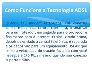 Como Funciona a Tecnologia ADSL

Quando seu modem estabelece uma conexão
com o modem da central telefônica, o sinal vai
para um roteador, em seguida para o provedor e
finalmente para a internet. O sinal citado acima,
depois de enviado à central telefônica, é separado
e os dados vão para um equipamento DSLAN que
limita a velocidade do usuário fazendo com você
navegue à 256 Kb/s mesmo quando sua conexão
suporta 2 Mb/s.
 