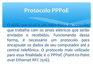Protocolo PPPoE

O ADSL por si só é um meio físico de conexão,
que trabalha com os sinais elétricos que serão
enviados e recebidos. Funcionando dessa
forma, é necessário um protocolo para
encapsular os dados de seu computador até a
central telefônica. O protocolo mais utilizado
para essa finalidade é o PPPoE (Point-to-Point
over Ethernet RFC 2516).
 