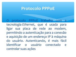 Protocolo PPPoE

O protocolo PPPoE trabalha com a
tecnologia Ethernet, que é usada para
ligar sua placa de rede ao modem,
permitindo a autenticação para a conexão
e aquisição de um endereço IP à máquina
do usuário. Autenticando, é mais fácil
identificar o usuário conectado e
controlar suas ações
 