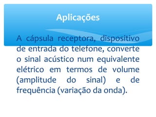 Aplicações

A cápsula receptora, dispositivo
de entrada do telefone, converte
o sinal acústico num equivalente
elétrico em termos de volume
(amplitude do sinal) e de
frequência (variação da onda).
 
