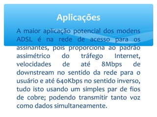 Aplicações
A maior aplicação potencial dos modens
ADSL é na rede de acesso para os
assinantes, pois proporciona ao padrão
assimétrico    do    tráfego    Internet,
velocidades     de   até    8Mbps     de
downstream no sentido da rede para o
usuário e até 640Kbps no sentido inverso,
tudo isto usando um simples par de fios
de cobre; podendo transmitir tanto voz
como dados simultaneamente.
 