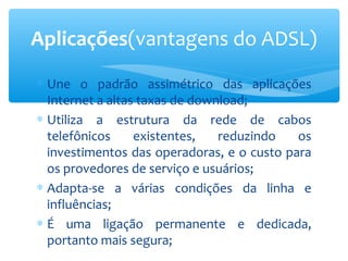 Aplicações(vantagens do ADSL)
∗ Une o padrão assimétrico das aplicações
  Internet a altas taxas de download;
∗ Utiliza a estrutura da rede de cabos
  telefônicos     existentes,   reduzindo   os
  investimentos das operadoras, e o custo para
  os provedores de serviço e usuários;
∗ Adapta-se a várias condições da linha e
  influências;
∗ É uma ligação permanente e dedicada,
  portanto mais segura;
 