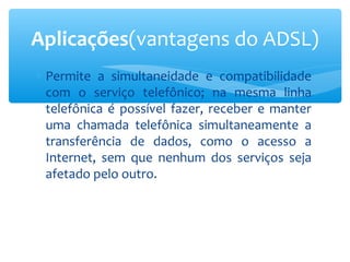 Aplicações(vantagens do ADSL)
∗ Permite a simultaneidade e compatibilidade
  com o serviço telefônico; na mesma linha
  telefônica é possível fazer, receber e manter
  uma chamada telefônica simultaneamente a
  transferência de dados, como o acesso a
  Internet, sem que nenhum dos serviços seja
  afetado pelo outro.
 