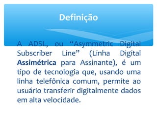 Definição

A ADSL, ou “Asymmetric Digital
Subscriber Line” (Linha Digital
Assimétrica para Assinante), é um
tipo de tecnologia que, usando uma
linha telefônica comum, permite ao
usuário transferir digitalmente dados
em alta velocidade.
 