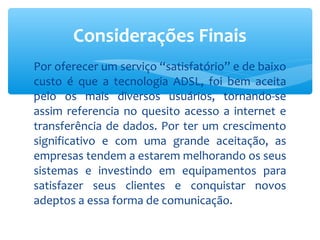 Considerações Finais
Por oferecer um serviço “satisfatório” e de baixo
custo é que a tecnologia ADSL, foi bem aceita
pelo os mais diversos usuários, tornando-se
assim referencia no quesito acesso a internet e
transferência de dados. Por ter um crescimento
significativo e com uma grande aceitação, as
empresas tendem a estarem melhorando os seus
sistemas e investindo em equipamentos para
satisfazer seus clientes e conquistar novos
adeptos a essa forma de comunicação.
 