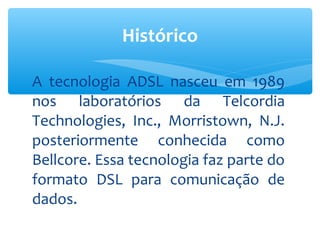 Histórico

A tecnologia ADSL nasceu em 1989
nos laboratórios da Telcordia
Technologies, Inc., Morristown, N.J.
posteriormente conhecida como
Bellcore. Essa tecnologia faz parte do
formato DSL para comunicação de
dados.
 