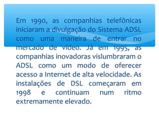 Em 1990, as companhias telefônicas
iniciaram a divulgação do Sistema ADSL
como uma maneira de entrar no
mercado de vídeo. Já em 1995, as
companhias inovadoras vislumbraram o
ADSL como um modo de oferecer
acesso a Internet de alta velocidade. As
instalações de DSL começaram em
1998 e continuam num ritmo
extremamente elevado.
 