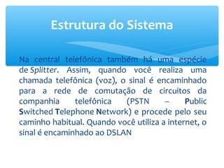 Estrutura do Sistema

Na central telefônica também há uma espécie
de Splitter. Assim, quando você realiza uma
chamada telefônica (voz), o sinal é encaminhado
para a rede de comutação de circuitos da
companhia      telefônica  (PSTN       –     Public
Switched Telephone Network) e procede pelo seu
caminho habitual. Quando você utiliza a internet, o
sinal é encaminhado ao DSLAN
 