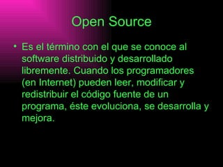 Open Source Es el término con el que se conoce al software distribuido y desarrollado libremente. Cuando los programadores (en Internet) pueden leer, modificar y redistribuir el código fuente de un programa, éste evoluciona, se desarrolla y mejora.   