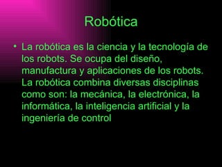 Robótica La robótica es la ciencia y la tecnología de los robots. Se ocupa del diseño, manufactura y aplicaciones de los robots. La robótica combina diversas disciplinas como son: la mecánica, la electrónica, la informática, la inteligencia artificial y la ingeniería de control  