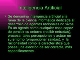 Inteligencia Artificial Se denomina inteligencia artificial a la rama de la ciencia informática dedicada al desarrollo de agentes racionales no vivos. Es un agente como cualquier cosa capaz de percibir su entorno (recibir entradas), procesar tales percepciones y actuar en su entorno (proporcionar salidas), y  la racionalidad como la característica que posee una elección de ser correcta, más específicamente.  