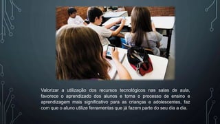 Valorizar a utilização dos recursos tecnológicos nas salas de aula,
favorece o aprendizado dos alunos e torna o processo de ensino e
aprendizagem mais significativo para as crianças e adolescentes, faz
com que o aluno utilize ferramentas que já fazem parte do seu dia a dia.
 