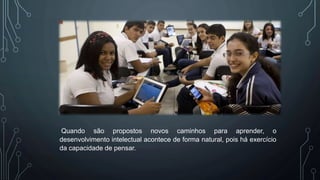 Quando são propostos novos caminhos para aprender, o
desenvolvimento intelectual acontece de forma natural, pois há exercício
da capacidade de pensar.
 