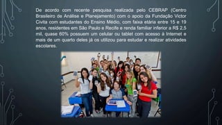 De acordo com recente pesquisa realizada pelo CEBRAP (Centro
Brasileiro de Análise e Planejamento) com o apoio da Fundação Victor
Civita com estudantes do Ensino Médio, com faixa etária entre 15 e 19
anos, residentes em São Paulo e Recife e renda familiar inferior a R$ 2,5
mil, quase 60% possuem um celular ou tablet com acesso à Internet e
mais de um quarto deles já os utilizou para estudar e realizar atividades
escolares.
 